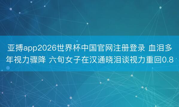 亚搏app2026世界杯中国官网注册登录 血泪多年视力骤降 六旬女子在汉通晓泪谈视力重回0.8