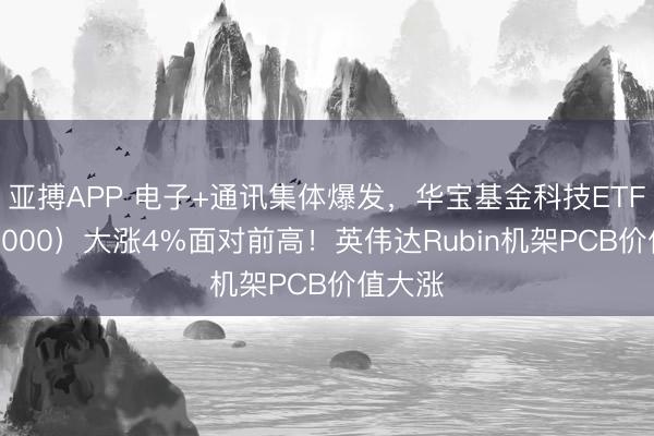 亚搏APP 电子+通讯集体爆发，华宝基金科技ETF（515000）大涨4%面对前高！英伟达Rubin机架PCB价值大涨