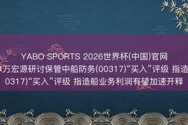 YABO SPORTS 2026世界杯(中国)官网注册登录 【券商聚焦】申万宏源研讨保管中船防务(00317)“买入”评级 指造船业务利润有望加速开释