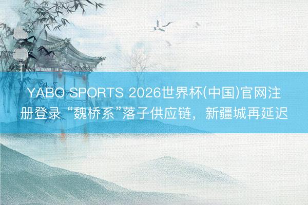 YABO SPORTS 2026世界杯(中国)官网注册登录 “魏桥系”落子供应链，新疆城再延迟