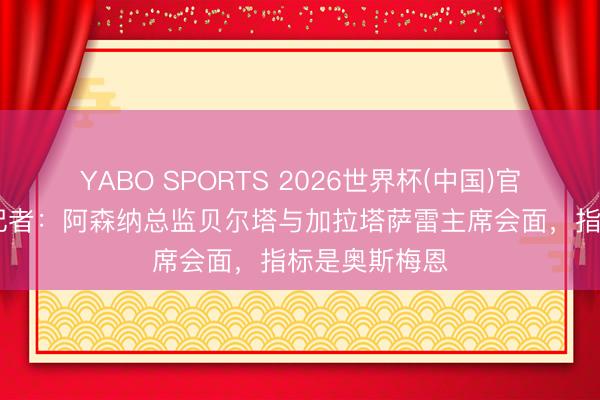 YABO SPORTS 2026世界杯(中国)官网注册登录 记者：阿森纳总监贝尔塔与加拉塔萨雷主席会面，指标是奥斯梅恩