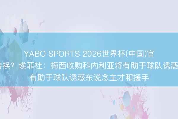 YABO SPORTS 2026世界杯(中国)官网注册登录 掀翻转换？埃菲社：梅西收购科内利亚将有助于球队诱惑东说念主才和援手