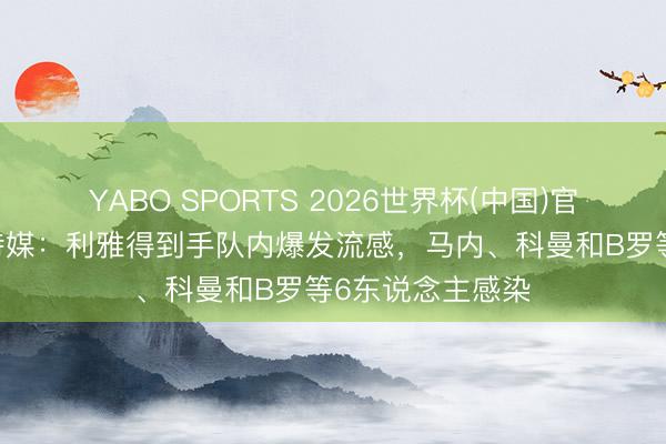 YABO SPORTS 2026世界杯(中国)官网注册登录 沙特媒：利雅得到手队内爆发流感，马内、科曼和B罗等6东说念主感染