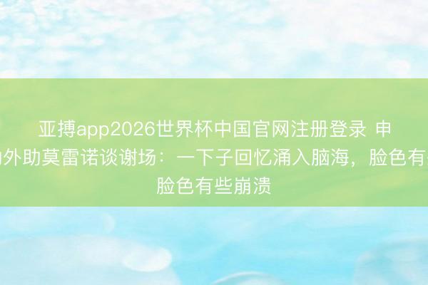 亚搏app2026世界杯中国官网注册登录 申花功勋外助莫雷诺谈谢场：一下子回忆涌入脑海，脸色有些崩溃