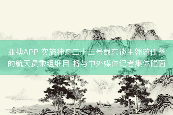 亚搏APP 实施神舟二十三号载东谈主翱游任务的航天员乘组细目 将与中外媒体记者集体碰面