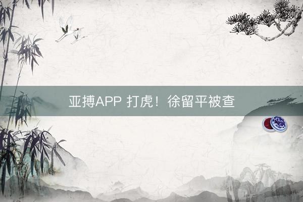 亚搏APP 打虎!徐留平被查