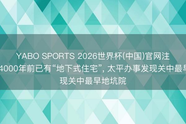 YABO SPORTS 2026世界杯(中国)官网注册登录 4000年前已有“地下式住宅”， 太平办事发现关中最早地坑院