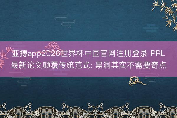 亚搏app2026世界杯中国官网注册登录 PRL最新论文颠覆传统范式: 黑洞其实不需要奇点