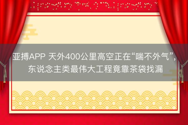 亚搏APP 天外400公里高空正在“喘不外气”， 东说念主类最伟大工程竟靠茶袋找漏