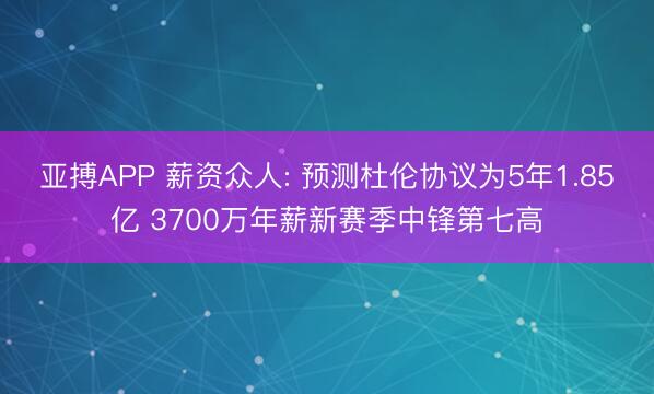 亚搏APP 薪资众人: 预测杜伦协议为5年1.85亿 3700万年薪新赛季中锋第七高