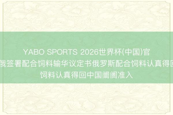 YABO SPORTS 2026世界杯(中国)官网注册登录 中俄签署配合饲料输华议定书俄罗斯配合饲料认真得回中国阛阓准入