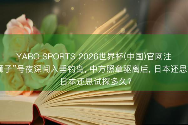 YABO SPORTS 2026世界杯(中国)官网注册登录 “狮子”号夜深闯入垂钓岛， 中方照章驱离后， 日本还思试探多久?