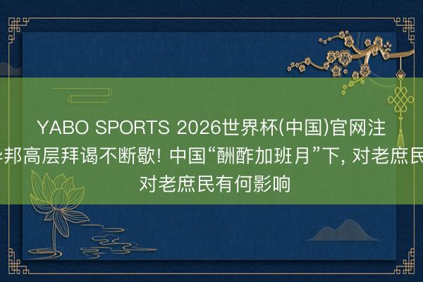 YABO SPORTS 2026世界杯(中国)官网注册登录 异邦高层拜谒不断歇! 中国“酬酢加班月”下， 对老庶民有何影响