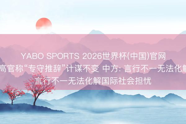 YABO SPORTS 2026世界杯(中国)官网注册登录 日本高官称“专守推辞”计谋不变 中方: 言行不一无法化解国际社会担忧