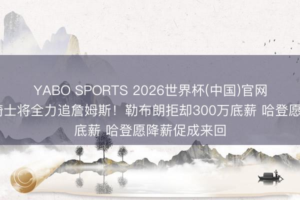 YABO SPORTS 2026世界杯(中国)官网注册登录 曝骑士将全力追詹姆斯！勒布朗拒却300万底薪 哈登愿降薪促成来回