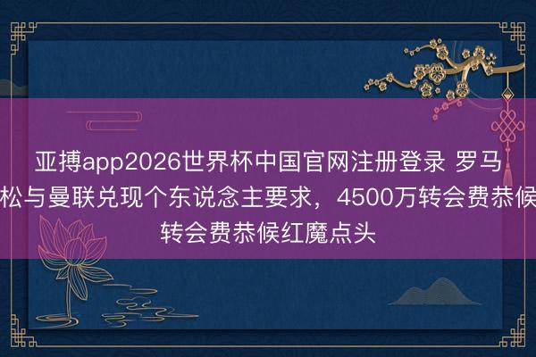 亚搏app2026世界杯中国官网注册登录 罗马诺：埃德松与曼联兑现个东说念主要求，4500万转会费恭候红魔点头