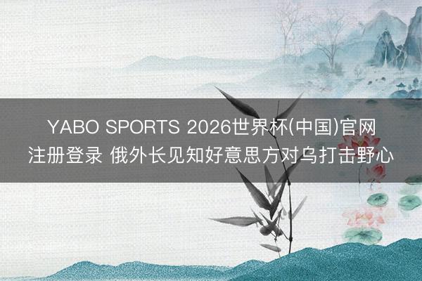 YABO SPORTS 2026世界杯(中国)官网注册登录 俄外长见知好意思方对乌打击野心