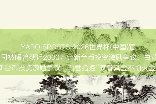 YABO SPORTS 2026世界杯(中国)官网注册登录 苏贞昌犬子公司被曝曾获近2000万元新台币投资激励争议，白营指控“家眷真金不怕火金”