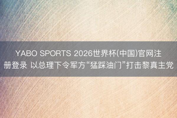 YABO SPORTS 2026世界杯(中国)官网注册登录 以总理下令军方“猛踩油门”打击黎真主党