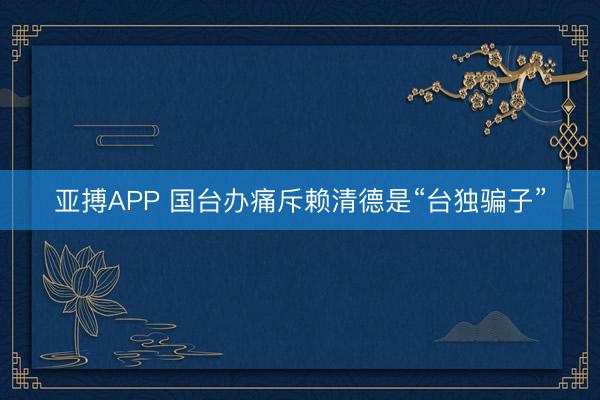 亚搏APP 国台办痛斥赖清德是“台独骗子”