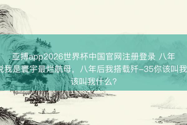 亚搏app2026世界杯中国官网注册登录 八年前你说我是寰宇最烂航母，八年后我搭载歼-35你该叫我什么？