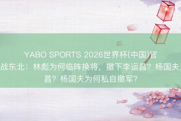YABO SPORTS 2026世界杯(中国)官网注册登录 首战东北：林彪为何临阵换将，撤下李运昌？杨国夫为何私自撤军？