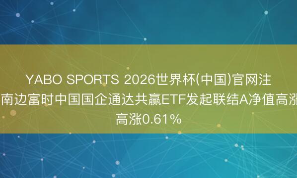 YABO SPORTS 2026世界杯(中国)官网注册登录 南边富时中国国企通达共赢ETF发起联结A净值高涨0.61%