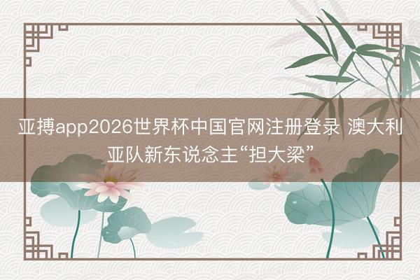 亚搏app2026世界杯中国官网注册登录 澳大利亚队新东说念主“担大梁”