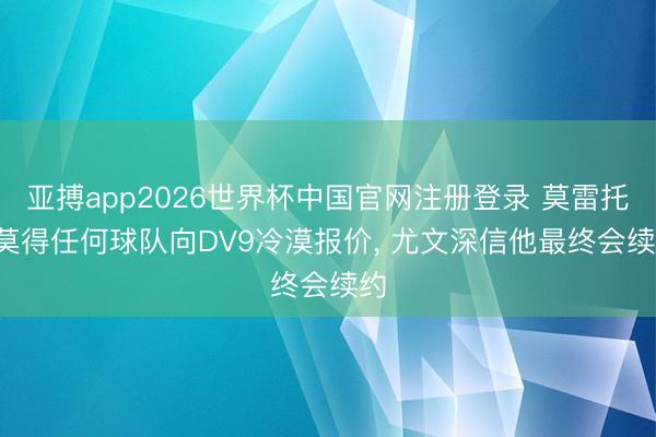 亚搏app2026世界杯中国官网注册登录 莫雷托: 莫得任何球队向DV9冷漠报价， 尤文深信他最终会续约