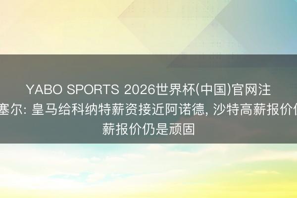 YABO SPORTS 2026世界杯(中国)官网注册登录 塞尔: 皇马给科纳特薪资接近阿诺德， 沙特高薪报价仍是顽固