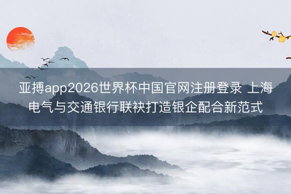 亚搏app2026世界杯中国官网注册登录 上海电气与交通银行联袂打造银企配合新范式