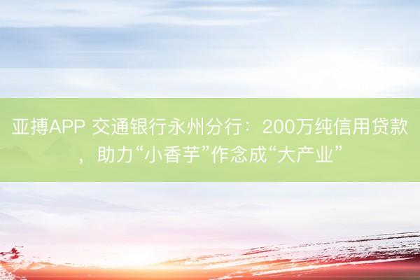 亚搏APP 交通银行永州分行：200万纯信用贷款，助力“小香芋”作念成“大产业”