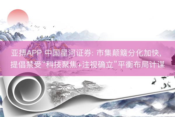 亚搏APP 中国星河证券: 市集颠簸分化加快， 提倡禁受“科技聚焦+注视确立”平衡布局计谋