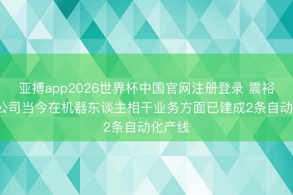 亚搏app2026世界杯中国官网注册登录 震裕科技: 公司当今在机器东谈主相干业务方面已建成2条自动化产线