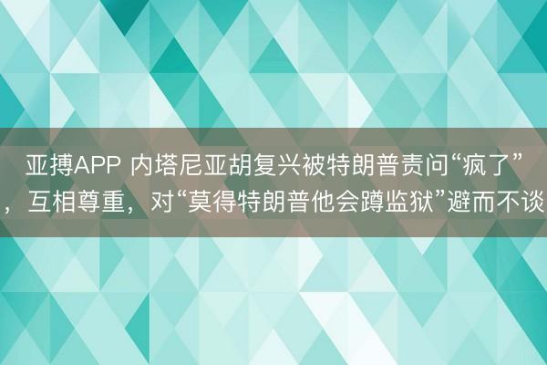 亚搏APP 内塔尼亚胡复兴被特朗普责问“疯了”，互相尊重，对“莫得特朗普他会蹲监狱”避而不谈