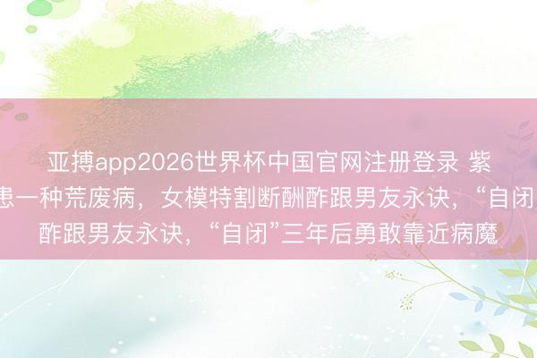 亚搏app2026世界杯中国官网注册登录 紫毒头条｜祖孙三代同患一种荒废病，女模特割断酬酢跟男友永诀，“自闭”三年后勇敢靠近病魔