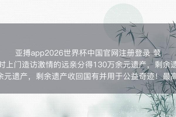 亚搏app2026世界杯中国官网注册登录 茕居老东说念主物化，不时上门造访激情的远亲分得130万余元遗产，剩余遗产收回国有并用于公益奇迹！最高法释疑