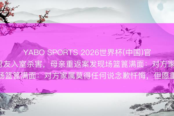 YABO SPORTS 2026世界杯(中国)官网注册登录 22岁女子被前男友入室杀害，母亲重返案发现场篮篦满面：对方家属莫得任何说念歉忏悔，但愿重办凶犯