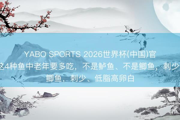 YABO SPORTS 2026世界杯(中国)官网注册登录 这4种鱼中老年要多吃，不是鲈鱼、不是鲫鱼，刺少、低脂高卵白
