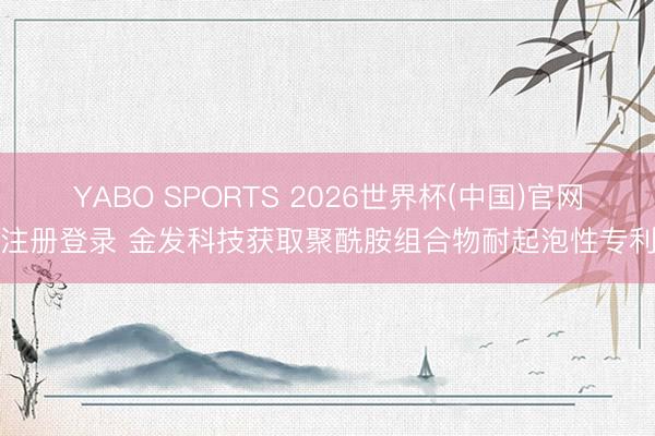 YABO SPORTS 2026世界杯(中国)官网注册登录 金发科技获取聚酰胺组合物耐起泡性专利