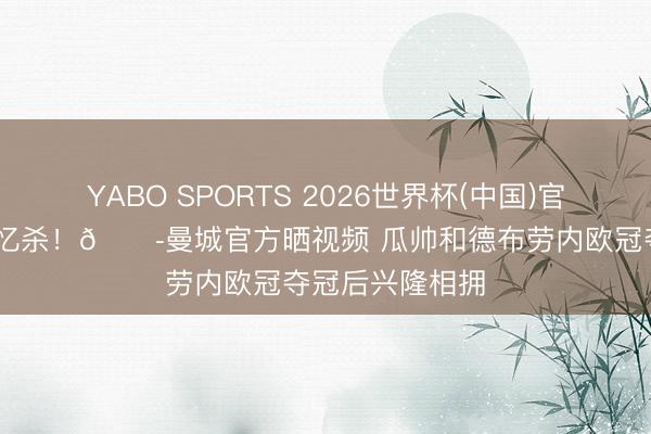 YABO SPORTS 2026世界杯(中国)官网注册登录 回忆杀！😭曼城官方晒视频 瓜帅和德布劳内欧冠夺冠后兴隆相拥