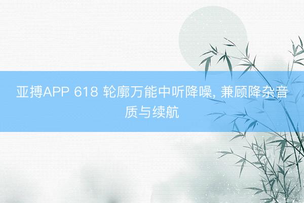 亚搏APP 618 轮廓万能中听降噪， 兼顾降杂音质与续航