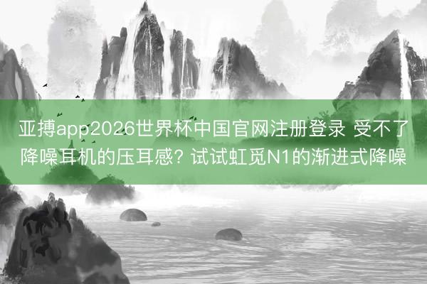 亚搏app2026世界杯中国官网注册登录 受不了降噪耳机的压耳感? 试试虹觅N1的渐进式降噪
