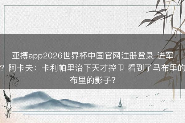 亚搏app2026世界杯中国官网注册登录 进军0缺点？阿卡夫：卡利帕里治下天才控卫 看到了马布里的影子？