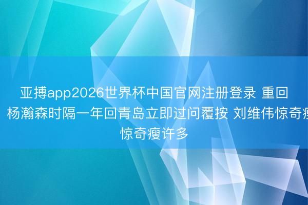 亚搏app2026世界杯中国官网注册登录 重回梓乡！杨瀚森时隔一年回青岛立即过问覆按 刘维伟惊奇瘦许多