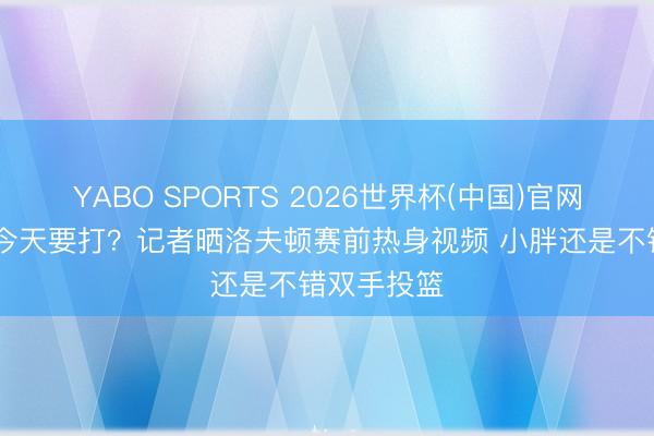 YABO SPORTS 2026世界杯(中国)官网注册登录 今天要打？记者晒洛夫顿赛前热身视频 小胖还是不错双手投篮