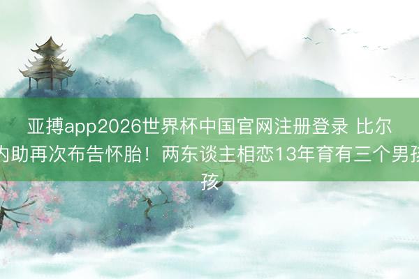 亚搏app2026世界杯中国官网注册登录 比尔内助再次布告怀胎！两东谈主相恋13年育有三个男孩