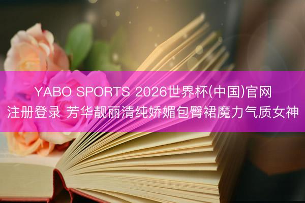 YABO SPORTS 2026世界杯(中国)官网注册登录 芳华靓丽清纯娇媚包臀裙魔力气质女神