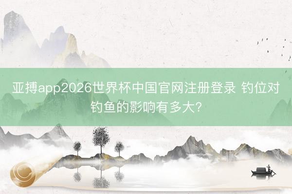 亚搏app2026世界杯中国官网注册登录 钓位对钓鱼的影响有多大?