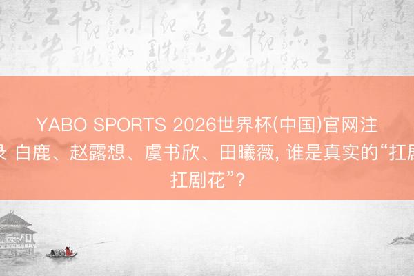 YABO SPORTS 2026世界杯(中国)官网注册登录 白鹿、赵露想、虞书欣、田曦薇， 谁是真实的“扛剧花”?
